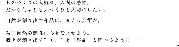ものづくりの究極は、人間の感性。だから何よりも人づくりを大切にしたい。自然が創り出す作品は、まさに芸術だ。常に自然の感性に心を澄ませよう。我々が創り出す”モノ”を“作品”と呼べるように・・・